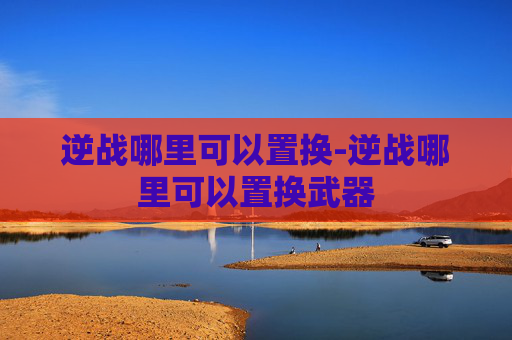 逆战哪里可以置换-逆战哪里可以置换武器 逆战哪里可以置换-逆战哪里可以置换武器