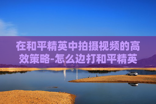 在和平精英中拍摄视频的高效策略-怎么边打和平精英边拍视频呢