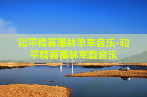 和平精英雨林单车音乐-和平精英雨林车载音乐 和平精英雨林单车音乐-和平精英雨林车载音乐