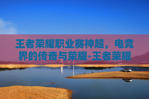 王者荣耀职业赛神超，电竞界的传奇与荣耀-王者荣耀中超神