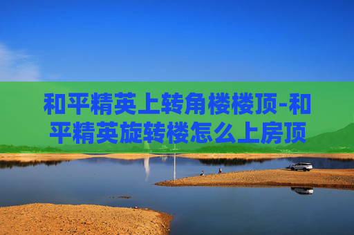 和平精英上转角楼楼顶-和平精英旋转楼怎么上房顶