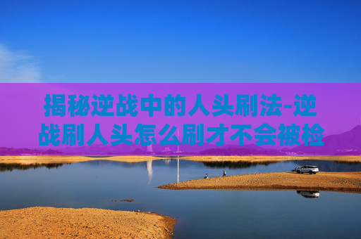 揭秘逆战中的人头刷法-逆战刷人头怎么刷才不会被检查