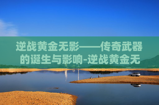逆战黄金无影——传奇武器的诞生与影响-逆战黄金无影剑怎么用