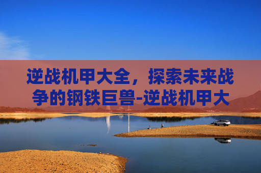 逆战机甲大全,探索未来战争的钢铁巨兽-逆战机甲大全 逆战机甲大全,探索未来战争的钢铁巨兽-逆战机甲大全