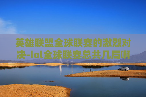 英雄联盟全球联赛的激烈对决-lol全球联赛总共几局啊 英雄联盟全球联赛的激烈对决-lol全球联赛总共几局啊