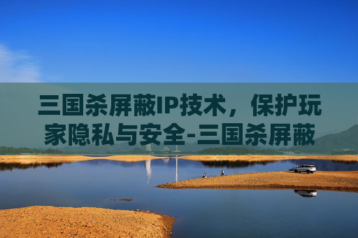 三国杀屏蔽IP技术，保护玩家隐私与安全-三国杀屏蔽有什么用