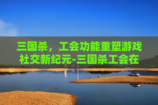 三国杀，工会功能重塑游戏社交新纪元-三国杀工会在哪里