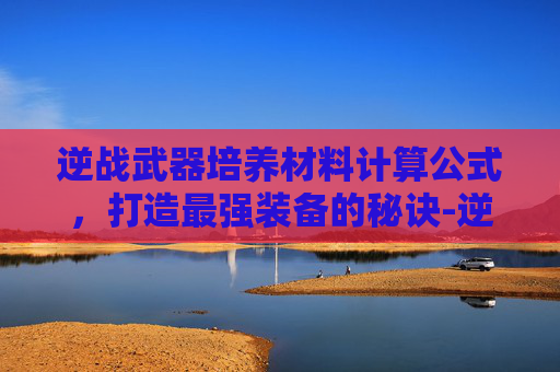 逆战武器培养材料计算公式,打造最强装备的秘诀-逆战武器培养材料怎么搞 逆战武器培养材料计算公式,打造最强装备的秘诀-逆战武器培养材料怎么搞