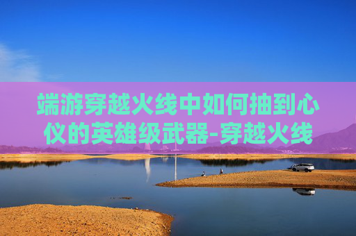 端游穿越火线中如何抽到心仪的英雄级武器-穿越火线手游怎么抽英雄级