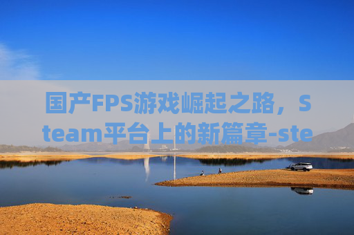 国产FPS游戏崛起之路，Steam平台上的新篇章-steam国产fps游戏