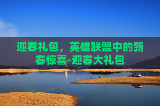 迎春礼包,英雄联盟中的新春惊喜-迎春大礼包 迎春礼包,英雄联盟中的新春惊喜-迎春大礼包