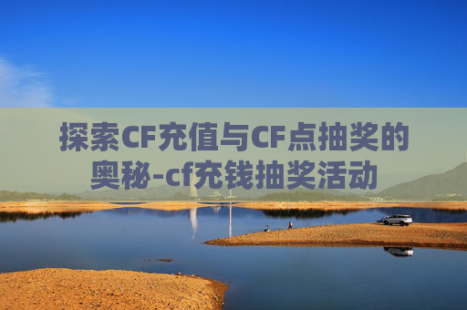探索CF充值与CF点抽奖的奥秘-cf充钱抽奖活动