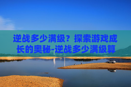 逆战多少满级？探索游戏成长的奥秘-逆战多少满级算高手