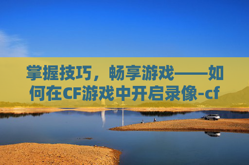 掌握技巧,畅享游戏——如何在CF游戏中开启录像-cf游戏里怎么开录像功能 掌握技巧,畅享游戏——如何在CF游戏中开启录像-cf游戏里怎么开录像功能