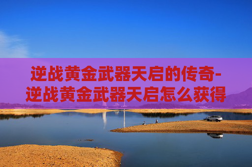 逆战黄金武器天启的传奇-逆战黄金武器天启怎么获得