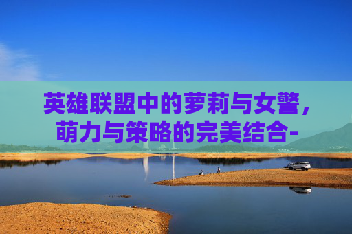 英雄联盟中的萝莉与女警，萌力与策略的完美结合-