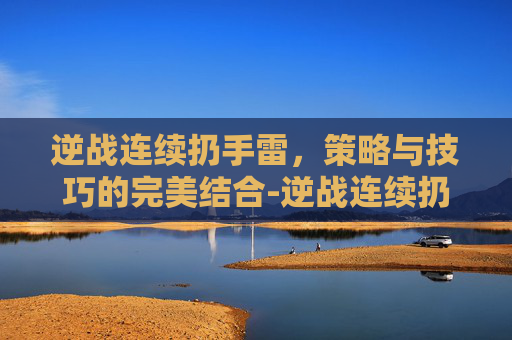 逆战连续扔手雷，策略与技巧的完美结合-逆战连续扔手雷会怎么样