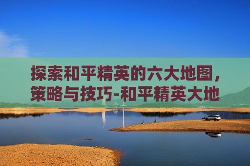 探索和平精英的六大地图，策略与技巧-和平精英大地图上显示脚印怎么设置