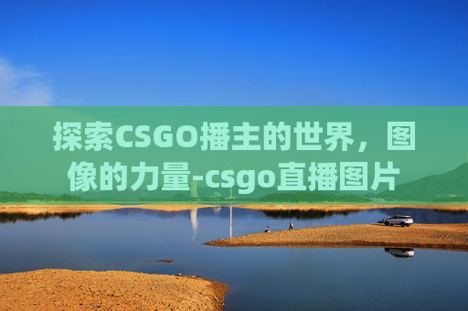 探索CSGO播主的世界,图像的力量-csgo直播图片 探索CSGO播主的世界,图像的力量-csgo直播图片
