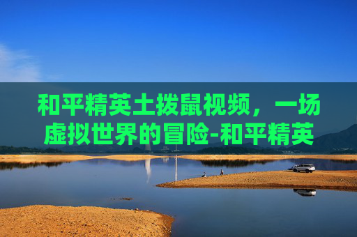 和平精英土拨鼠视频，一场虚拟世界的冒险-和平精英土拨鼠视频大全