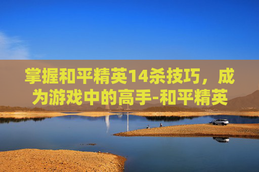 掌握和平精英14杀技巧,成为游戏中的高手-和平精英15杀 掌握和平精英14杀技巧,成为游戏中的高手-和平精英15杀