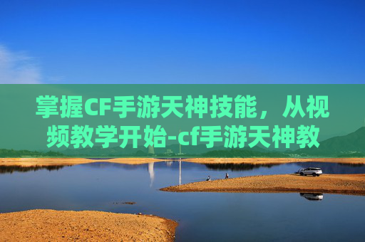 掌握CF手游天神技能，从视频教学开始-cf手游天神教学视频大全