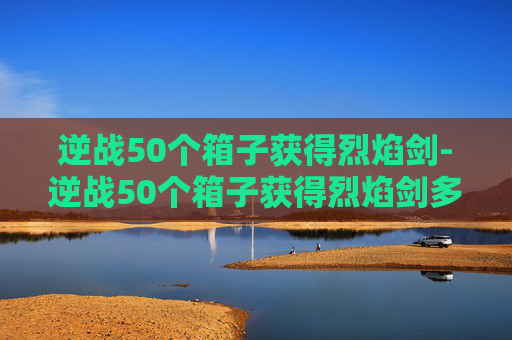 逆战50个箱子获得烈焰剑-逆战50个箱子获得烈焰剑多少钱