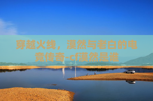 穿越火线,漠然与老白的电竞传奇-cf漠然是谁 穿越火线,漠然与老白的电竞传奇-cf漠然是谁