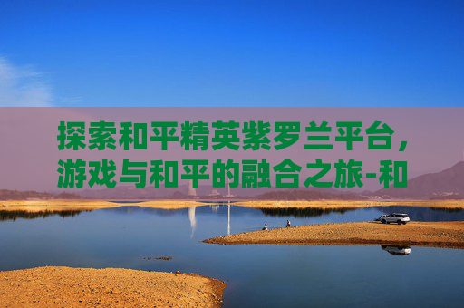 探索和平精英紫罗兰平台，游戏与和平的融合之旅-和平精英紫色r