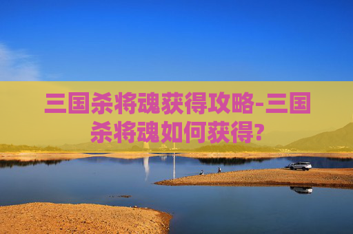 三国杀将魂获得攻略-三国杀将魂如何获得? 三国杀将魂获得攻略-三国杀将魂如何获得?