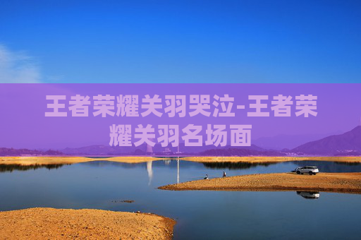 王者荣耀关羽哭泣-王者荣耀关羽名场面 王者荣耀关羽哭泣-王者荣耀关羽名场面