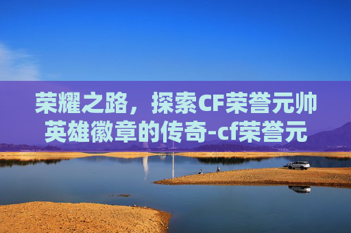 荣耀之路，探索CF荣誉元帅英雄徽章的传奇-cf荣誉元帅英雄徽章怎么获得