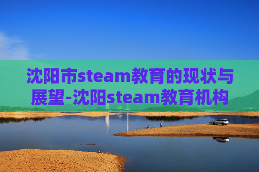 沈阳市steam教育的现状与展望-沈阳steam教育机构 沈阳市steam教育的现状与展望-沈阳steam教育机构