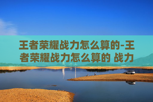 王者荣耀战力怎么算的-王者荣耀战力怎么算的 战力计算方法