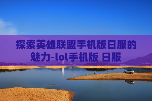 探索英雄联盟手机版日服的魅力-lol手机版 日服 探索英雄联盟手机版日服的魅力-lol手机版 日服