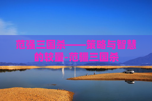范强三国杀——策略与智慧的较量-范疆三国杀 范强三国杀——策略与智慧的较量-范疆三国杀