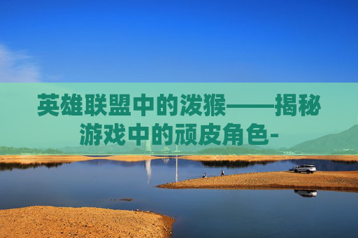 英雄联盟中的泼猴——揭秘游戏中的顽皮角色-