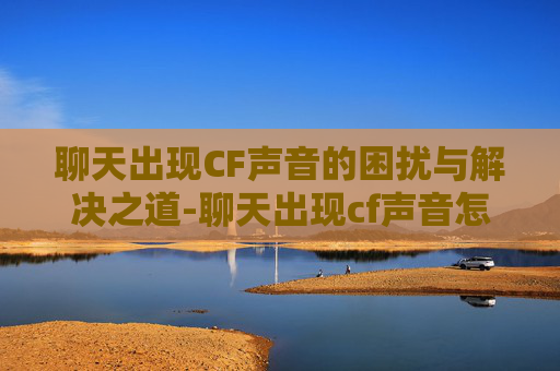 聊天出现CF声音的困扰与解决之道-聊天出现cf声音怎么关闭