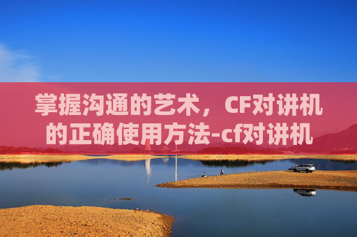掌握沟通的艺术，CF对讲机的正确使用方法-cf对讲机怎么打开