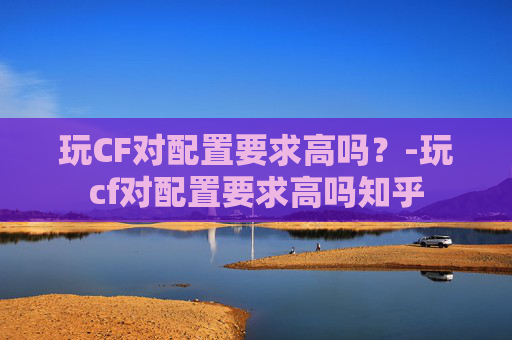 玩CF对配置要求高吗?-玩cf对配置要求高吗知乎 玩CF对配置要求高吗?-玩cf对配置要求高吗知乎
