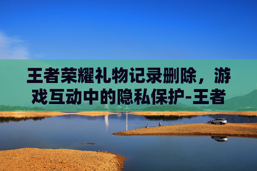 王者荣耀礼物记录删除,游戏互动中的隐私保护-王者荣耀礼物记录删除怎么恢复 王者荣耀礼物记录删除,游戏互动中的隐私保护-王者荣耀礼物记录删除怎么恢复