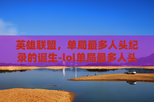 英雄联盟，单局最多人头纪录的诞生-lol单局最多人头的英雄