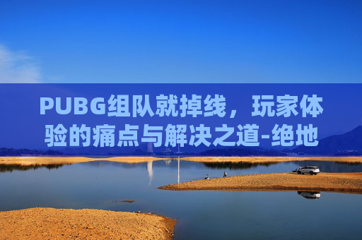 PUBG组队就掉线，玩家体验的痛点与解决之道-绝地求生组队掉线