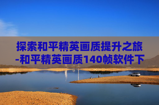 探索和平精英画质提升之旅-和平精英画质140帧软件下载