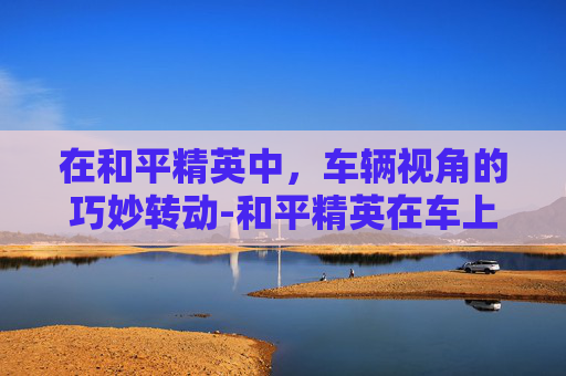在和平精英中，车辆视角的巧妙转动-和平精英在车上转动视角怎么设置