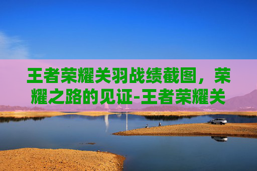 王者荣耀关羽战绩截图,荣耀之路的见证-王者荣耀关羽战绩截图高清 王者荣耀关羽战绩截图,荣耀之路的见证-王者荣耀关羽战绩截图高清