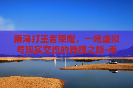 南浔打王者荣耀,一场虚拟与现实交织的竞技之旅-南浔打王者荣耀怎么样 南浔打王者荣耀,一场虚拟与现实交织的竞技之旅-南浔打王者荣耀怎么样