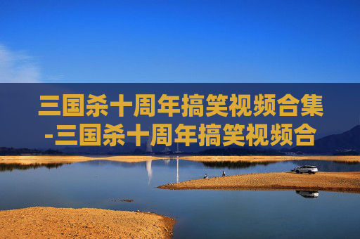 三国杀十周年搞笑视频合集-三国杀十周年搞笑视频合集大全 三国杀十周年搞笑视频合集-三国杀十周年搞笑视频合集大全