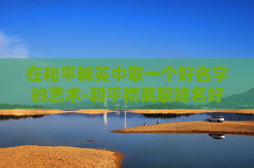 在和平精英中取一个好名字的艺术-和平精英取啥名好呢女生