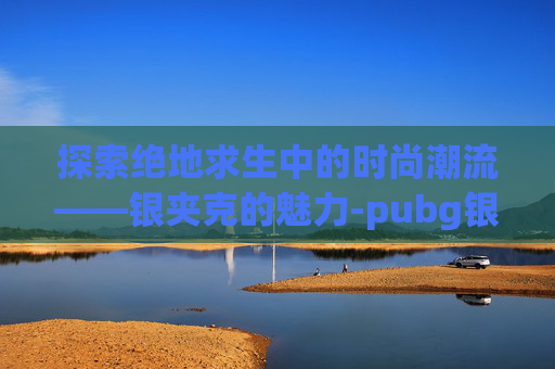 探索绝地求生中的时尚潮流——银夹克的魅力-pubg银色夹克 探索绝地求生中的时尚潮流——银夹克的魅力-pubg银色夹克